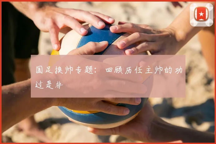 国足换帅专题:回顾历任主帅的功过是非