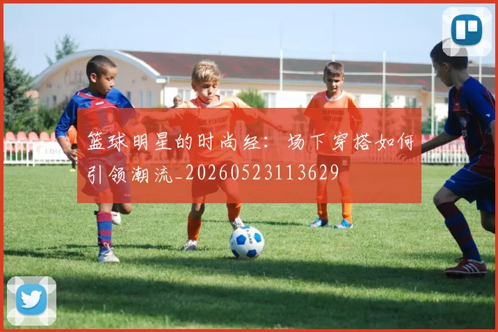 篮球明星的时尚经：场下穿搭如何引领潮流_20260523113629