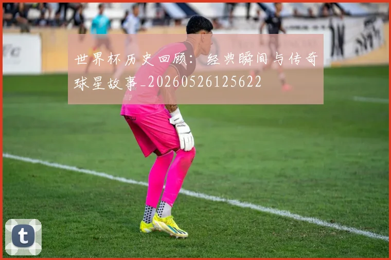 世界杯历史回顾：经典瞬间与传奇球星故事_20260526125622
