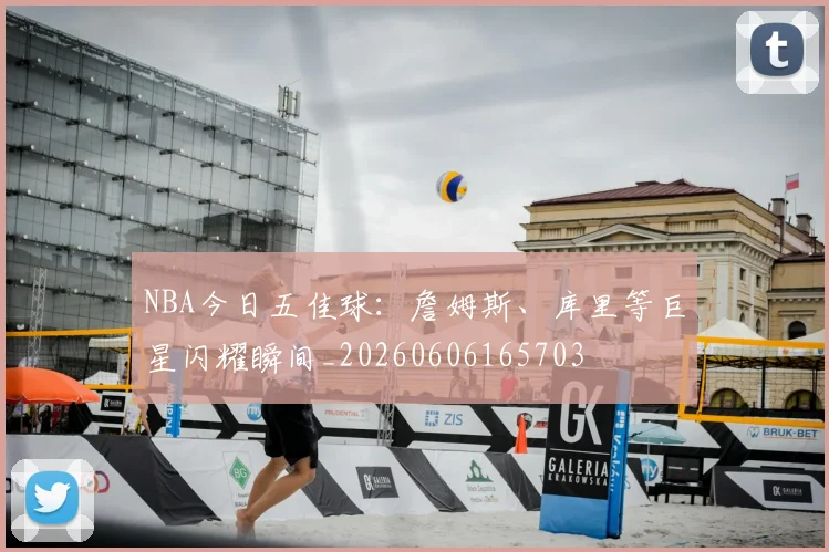 NBA今日五佳球:詹姆斯、库里等巨星闪耀瞬间_20260606165703